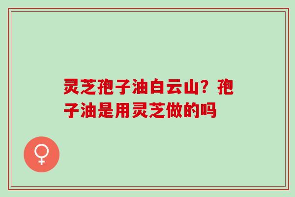 灵芝孢子油白云山?孢子油是用灵芝做的吗 灵芝孢子油白云山?孢子油是用灵芝做的吗