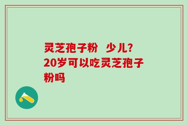灵芝孢子粉 少儿?20岁可以吃灵芝孢子粉吗 灵芝孢子粉 少儿?20岁可以吃灵芝孢子粉吗
