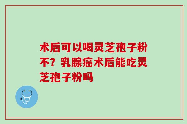 术后可以喝灵芝孢子粉不？乳腺癌术后能吃灵芝孢子粉吗