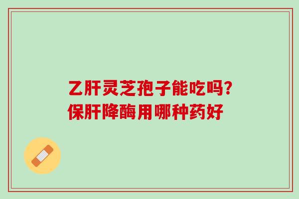 乙肝灵芝孢子能吃吗？保肝降酶用哪种药好