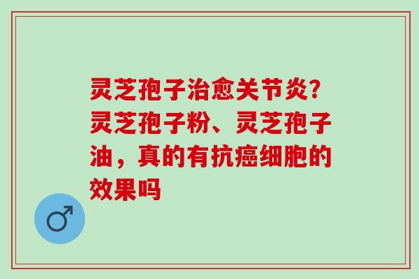 灵芝孢子治愈关节炎？灵芝孢子粉、灵芝孢子油，真的有抗癌细胞的效果吗