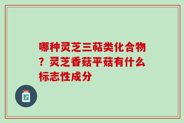 哪种灵芝三萜类化合物？灵芝香菇平菇有什么标志性成分
