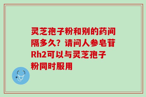 灵芝孢子粉和别的药间隔多久?请问人参皂苷Rh2可以与灵芝孢子粉同时服用 灵芝孢子粉和别的药间隔多久?请问人参皂苷Rh2可以与灵芝孢子粉同时服用