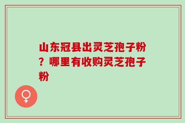 山东冠县出灵芝孢子粉?哪里有收购灵芝孢子粉 山东冠县出灵芝孢子粉?哪里有收购灵芝孢子粉