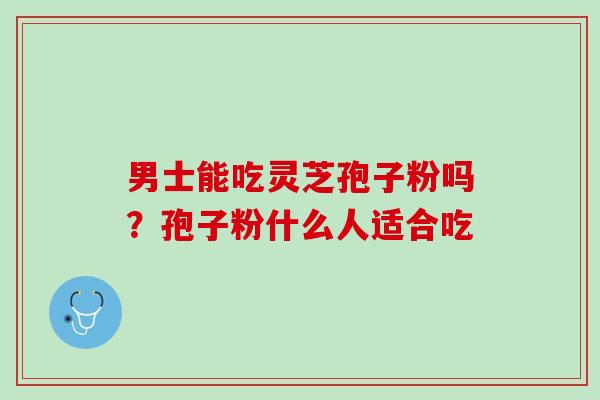 男士能吃灵芝孢子粉吗?孢子粉什么人适合吃 男士能吃灵芝孢子粉吗?孢子粉什么人适合吃