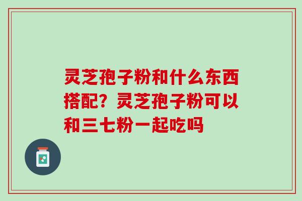 灵芝孢子粉和什么东西搭配？灵芝孢子粉可以和三七粉一起吃吗