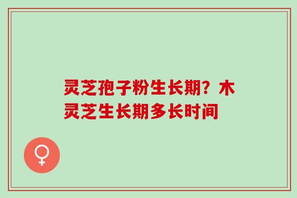 灵芝孢子粉生长期？木灵芝生长期多长时间