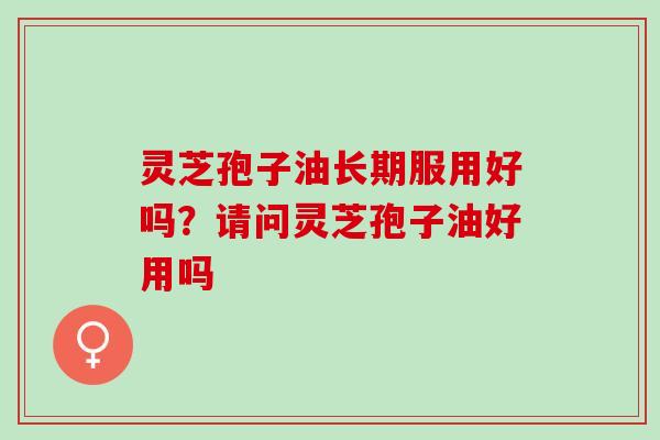 灵芝孢子油长期服用好吗？请问灵芝孢子油好用吗