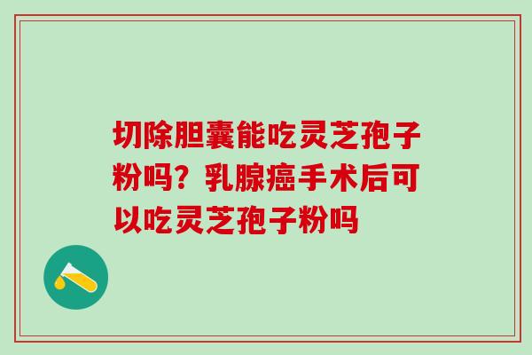 切除胆囊能吃灵芝孢子粉吗?乳腺手术后可以吃灵芝孢子粉吗 切除胆囊能吃灵芝孢子粉吗?乳腺手术后可以吃灵芝孢子粉吗