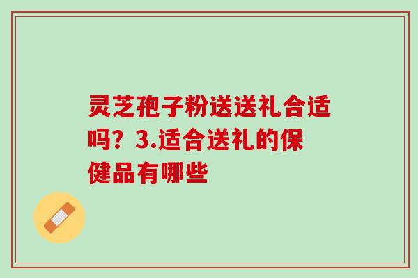 灵芝孢子粉送送礼合适吗?3.适合送礼的保健品有哪些 灵芝孢子粉送送礼合适吗?3.适合送礼的保健品有哪些