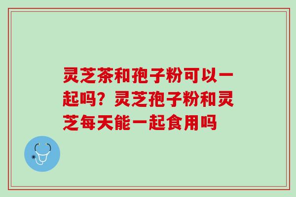 灵芝茶和孢子粉可以一起吗?灵芝孢子粉和灵芝每天能一起食用吗 灵芝茶和孢子粉可以一起吗?灵芝孢子粉和灵芝每天能一起食用吗