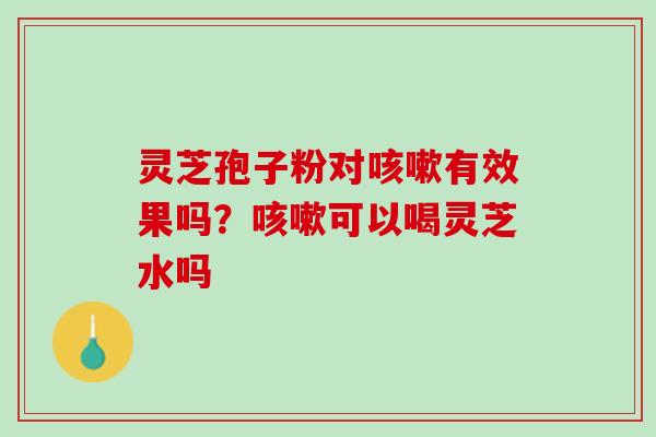 灵芝孢子粉对咳嗽有效果吗？咳嗽可以喝灵芝水吗