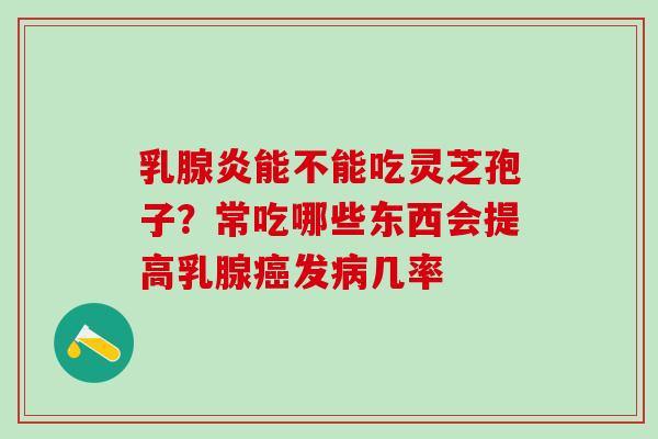 乳腺炎能不能吃灵芝孢子？常吃哪些东西会提高乳腺癌发病几率