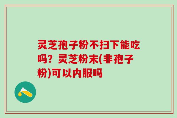 灵芝孢子粉不扫下能吃吗？灵芝粉末(非孢子粉)可以内服吗