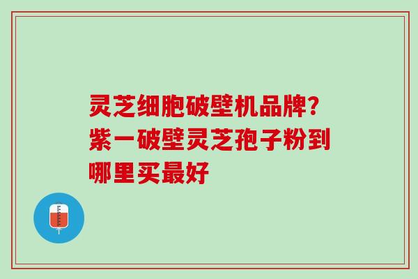 灵芝细胞破壁机品牌？紫一破壁灵芝孢子粉到哪里买好