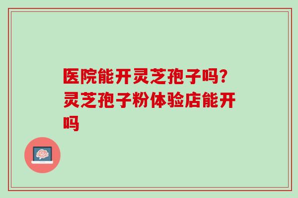医院能开灵芝孢子吗？灵芝孢子粉体验店能开吗