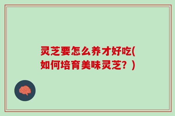 灵芝要怎么养才好吃(如何培育美味灵芝?) 灵芝要怎么养才好吃(如何培育美味灵芝?)