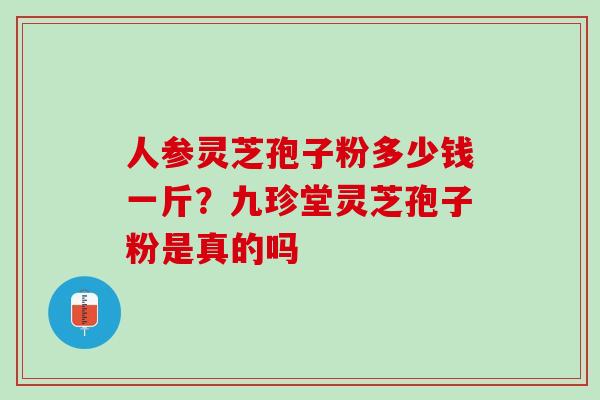 人参灵芝孢子粉多少钱一斤？九珍堂灵芝孢子粉是真的吗