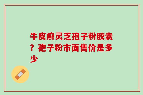 牛皮癣灵芝孢子粉胶囊？孢子粉市面售价是多少