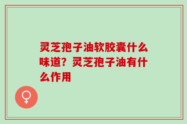 灵芝孢子油软胶囊什么味道？灵芝孢子油有什么作用