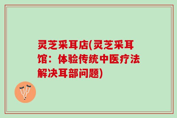 灵芝采耳店(灵芝采耳馆:体验传统中医疗法解决耳部问题) 灵芝采耳店(灵芝采耳馆:体验传统中医疗法解决耳部问题)