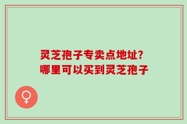 灵芝孢子专卖点地址？哪里可以买到灵芝孢子