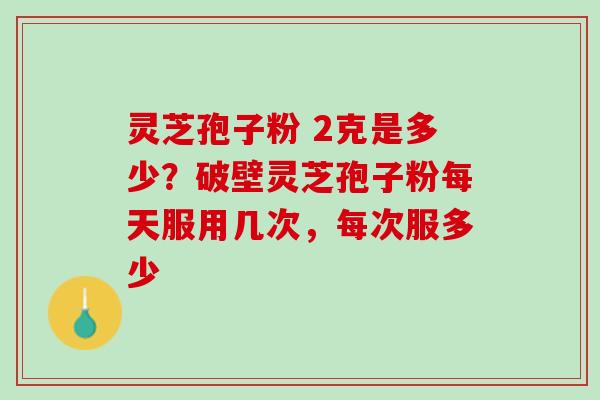 灵芝孢子粉 2克是多少？破壁灵芝孢子粉每天服用几次，每次服多少