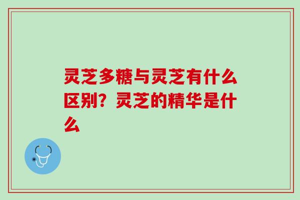 灵芝多糖与灵芝有什么区别？灵芝的精华是什么