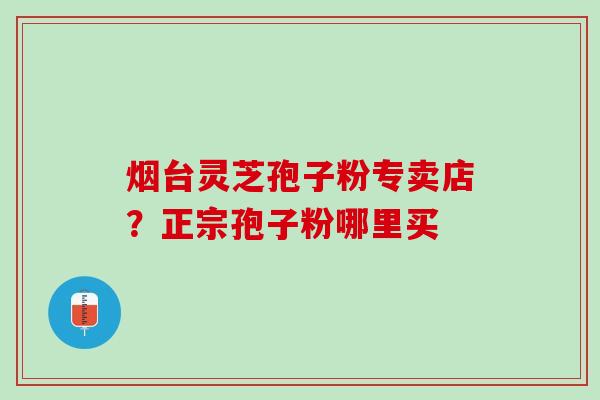 烟台灵芝孢子粉专卖店？正宗孢子粉哪里买