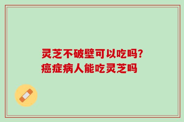 灵芝不破壁可以吃吗？症人能吃灵芝吗