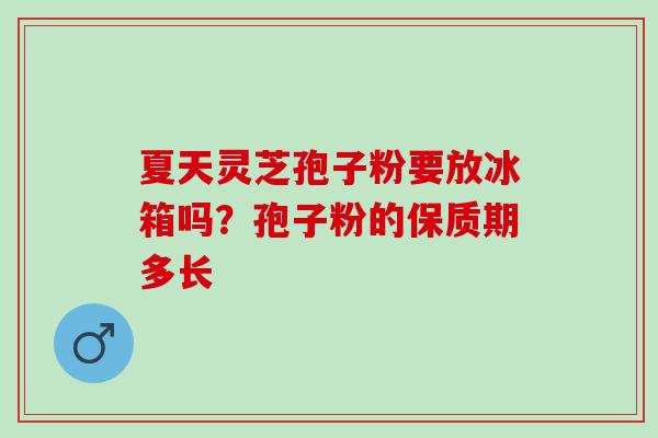夏天灵芝孢子粉要放冰箱吗？孢子粉的保质期多长