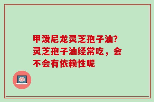 甲泼尼龙灵芝孢子油？灵芝孢子油经常吃，会不会有依赖性呢