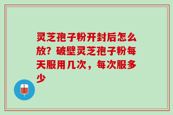 灵芝孢子粉开封后怎么放？破壁灵芝孢子粉每天服用几次，每次服多少
