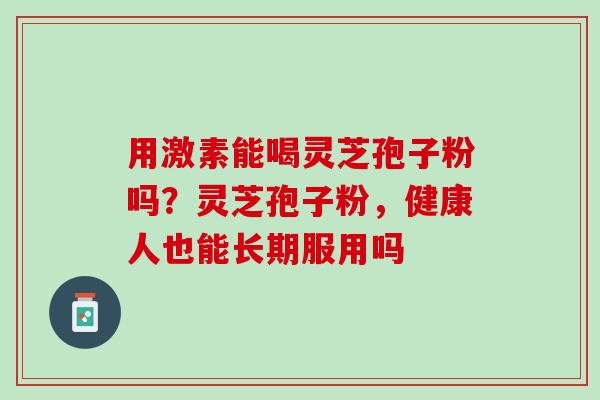 用激素能喝灵芝孢子粉吗?灵芝孢子粉,健康人也能长期服用吗 用激素能喝灵芝孢子粉吗?灵芝孢子粉,健康人也能长期服用吗