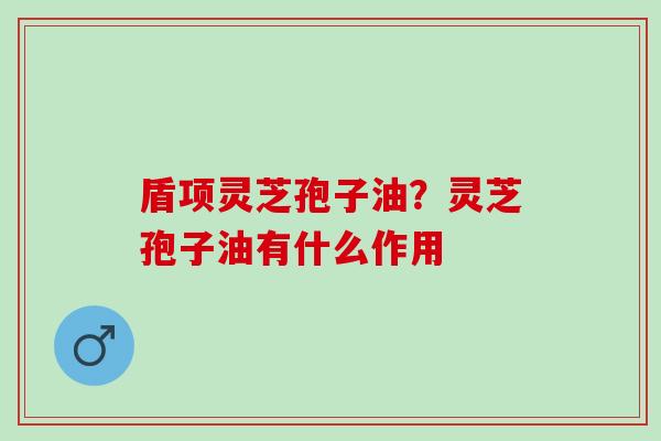 盾项灵芝孢子油?灵芝孢子油有什么作用 盾项灵芝孢子油?灵芝孢子油有什么作用