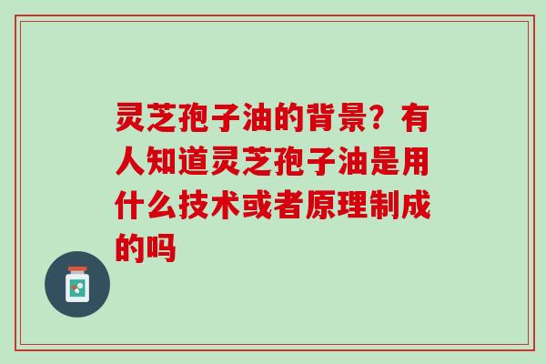 灵芝孢子油的背景?有人知道灵芝孢子油是用什么技术或者原理制成的吗 灵芝孢子油的背景?有人知道灵芝孢子油是用什么技术或者原理制成的吗