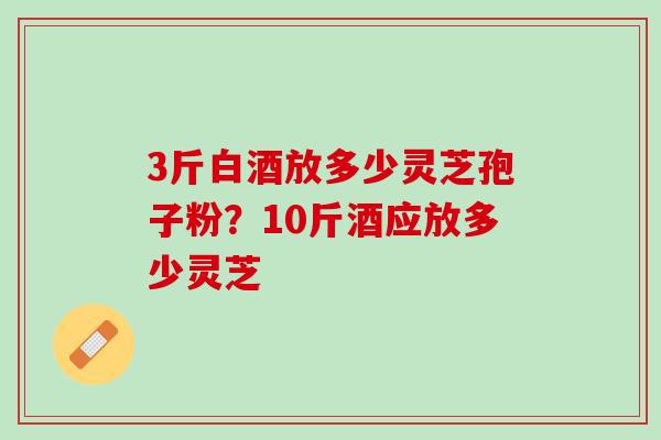 3斤白酒放多少灵芝孢子粉？10斤酒应放多少灵芝
