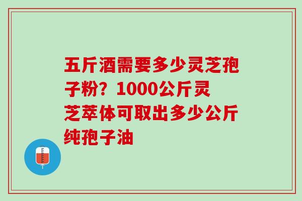 五斤酒需要多少灵芝孢子粉？1000公斤灵芝萃体可取出多少公斤纯孢子油