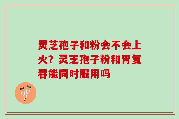 灵芝孢子和粉会不会上火？灵芝孢子粉和胃复春能同时服用吗