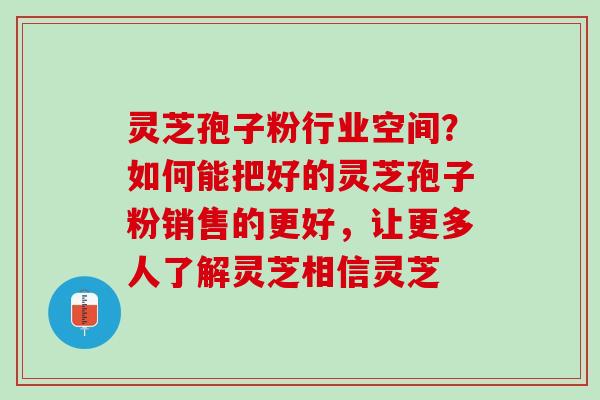 灵芝孢子粉行业空间？如何能把好的灵芝孢子粉销售的更好，让更多人了解灵芝相信灵芝