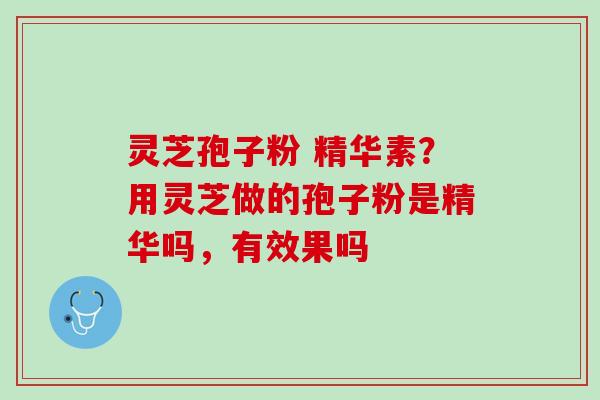 灵芝孢子粉 精华素？用灵芝做的孢子粉是精华吗，有效果吗