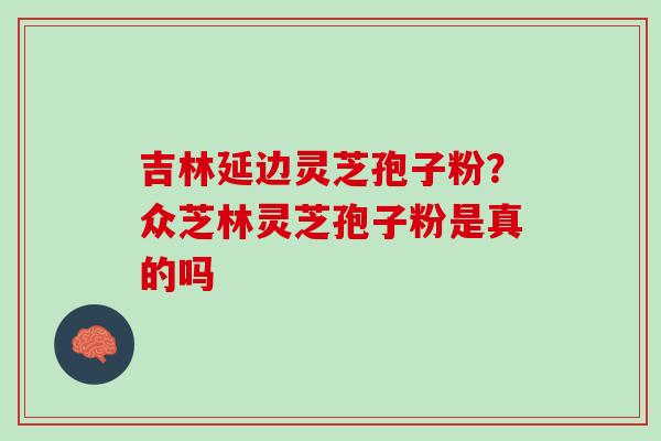 吉林延边灵芝孢子粉?众芝林灵芝孢子粉是真的吗 吉林延边灵芝孢子粉?众芝林灵芝孢子粉是真的吗