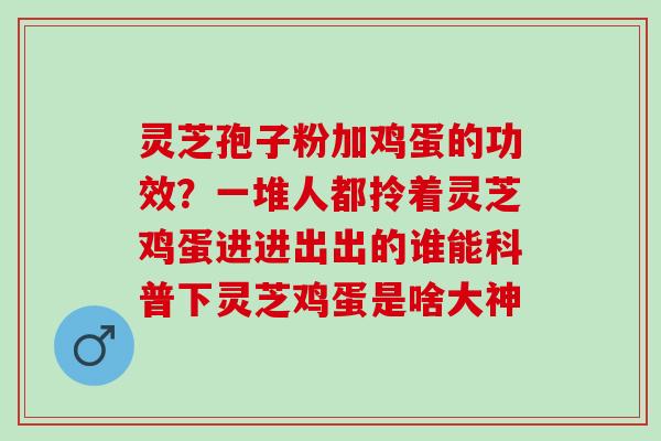 灵芝孢子粉加鸡蛋的功效？一堆人都拎着灵芝鸡蛋进进出出的谁能科普下灵芝鸡蛋是啥大神