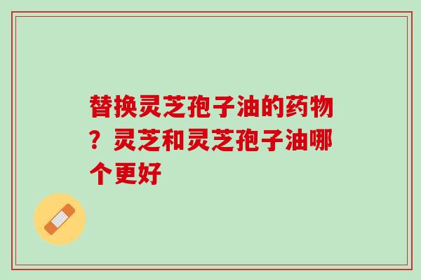 替换灵芝孢子油的？灵芝和灵芝孢子油哪个更好