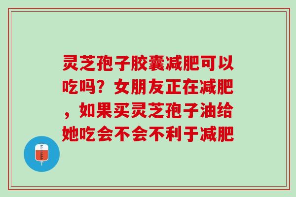 灵芝孢子胶囊减肥可以吃吗？女朋友正在减肥，如果买灵芝孢子油给她吃会不会不利于减肥