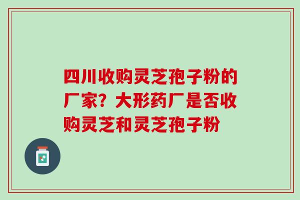 四川收购灵芝孢子粉的厂家？大形药厂是否收购灵芝和灵芝孢子粉