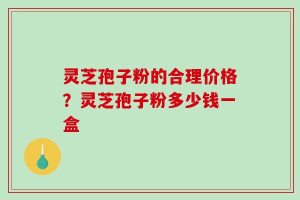 灵芝孢子粉的合理价格?灵芝孢子粉多少钱一盒 灵芝孢子粉的合理价格?灵芝孢子粉多少钱一盒