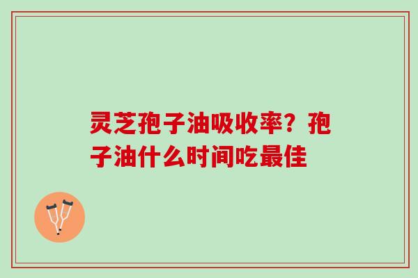 灵芝孢子油吸收率？孢子油什么时间吃最佳