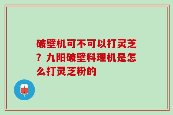 破壁机可不可以打灵芝?九阳破壁料理机是怎么打灵芝粉的 破壁机可不可以打灵芝?九阳破壁料理机是怎么打灵芝粉的