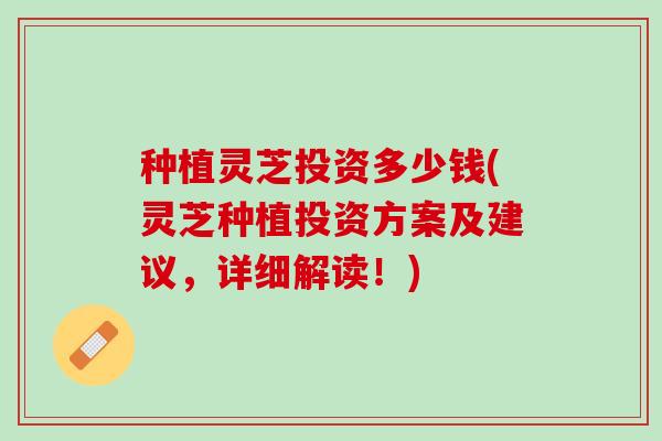 种植灵芝投资多少钱(灵芝种植投资方案及建议，详细解读！)